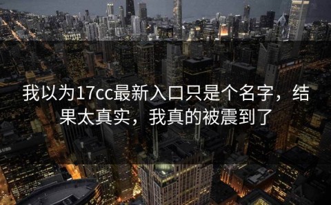 我以为17cc最新入口只是个名字，结果太真实，我真的被震到了