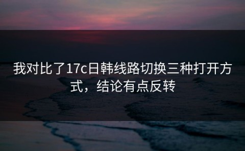 我对比了17c日韩线路切换三种打开方式，结论有点反转