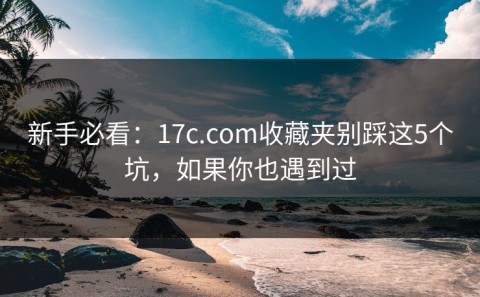新手必看：17c.com收藏夹别踩这5个坑，如果你也遇到过