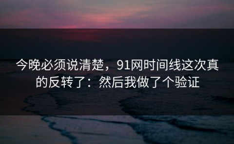 今晚必须说清楚，91网时间线这次真的反转了：然后我做了个验证