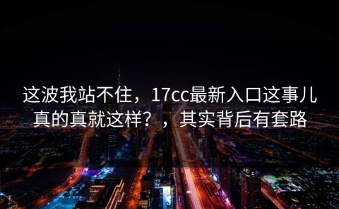 这波我站不住，17cc最新入口这事儿真的真就这样？，其实背后有套路