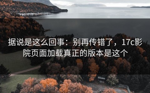 据说是这么回事：别再传错了，17c影院页面加载真正的版本是这个