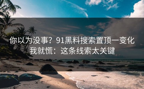 你以为没事？91黑料搜索置顶一变化我就慌：这条线索太关键