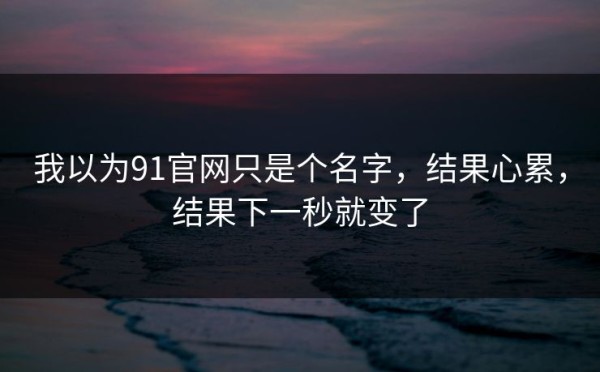 我以为91官网只是个名字，结果心累，结果下一秒就变了