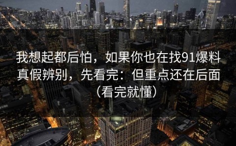 我想起都后怕，如果你也在找91爆料真假辨别，先看完：但重点还在后面（看完就懂）