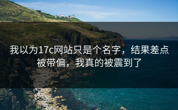 我以为17c网站只是个名字，结果差点被带偏，我真的被震到了