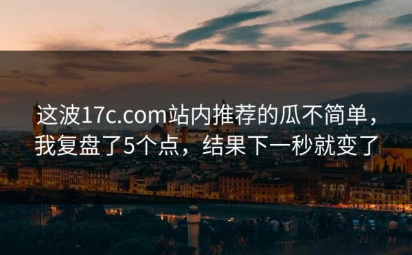 这波17c.com站内推荐的瓜不简单，我复盘了5个点，结果下一秒就变了