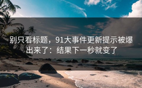 别只看标题，91大事件更新提示被爆出来了：结果下一秒就变了