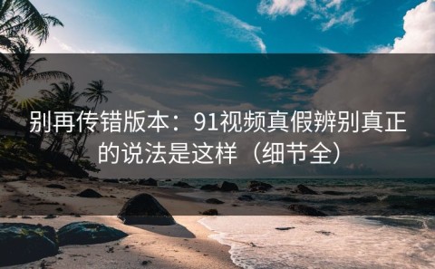 别再传错版本：91视频真假辨别真正的说法是这样（细节全）