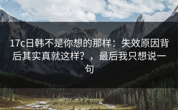 17c日韩不是你想的那样：失效原因背后其实真就这样？，最后我只想说一句