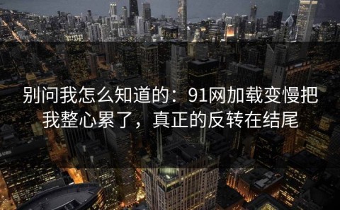 别问我怎么知道的：91网加载变慢把我整心累了，真正的反转在结尾