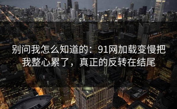 别问我怎么知道的：91网加载变慢把我整心累了，真正的反转在结尾