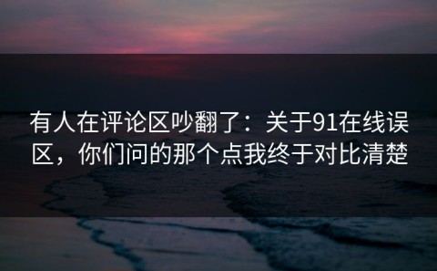有人在评论区吵翻了：关于91在线误区，你们问的那个点我终于对比清楚