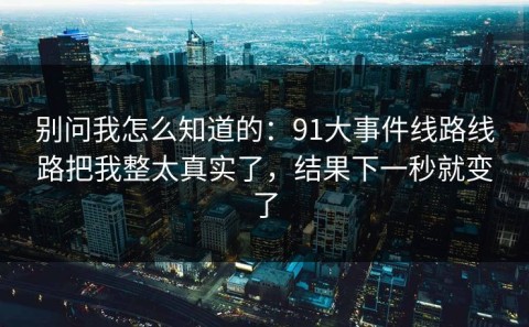 别问我怎么知道的：91大事件线路线路把我整太真实了，结果下一秒就变了