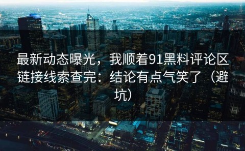 最新动态曝光，我顺着91黑料评论区链接线索查完：结论有点气笑了（避坑）