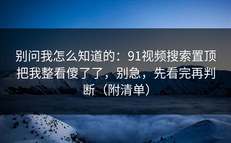别问我怎么知道的:91视频搜索置顶把我整看傻了了,别急,先看完再判断(附清单) 别问我怎么知道的:91视频搜索置顶把我整看傻了了,别急,先看完再判断(附清单)