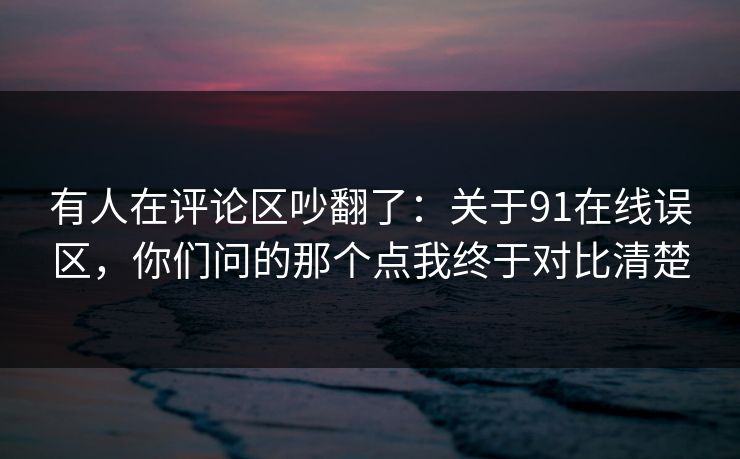 有人在评论区吵翻了：关于91在线误区，你们问的那个点我终于对比清楚