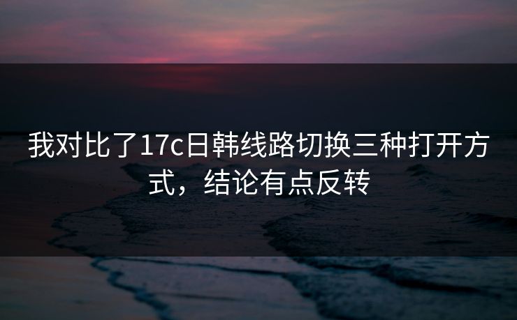 我对比了17c日韩线路切换三种打开方式，结论有点反转