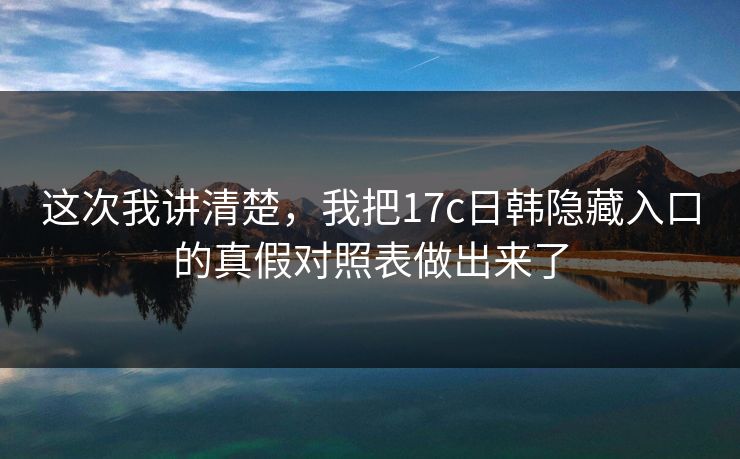 这次我讲清楚，我把17c日韩隐藏入口的真假对照表做出来了