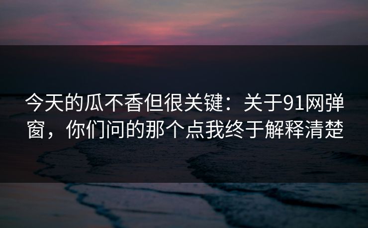 今天的瓜不香但很关键：关于91网弹窗，你们问的那个点我终于解释清楚