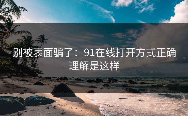 别被表面骗了：91在线打开方式正确理解是这样