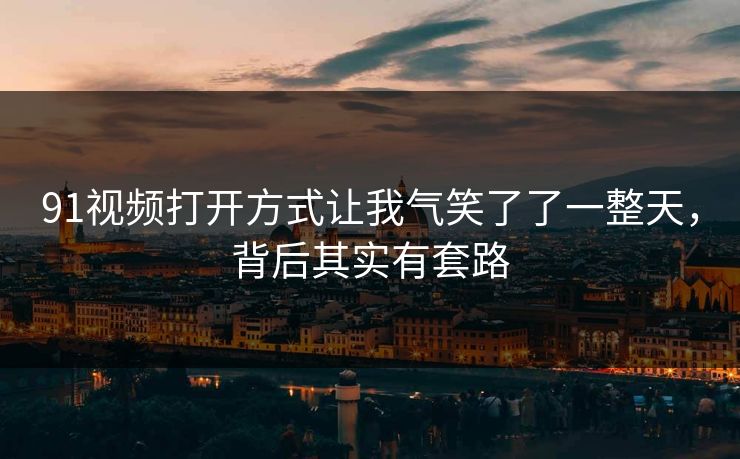 91视频打开方式让我气笑了了一整天，背后其实有套路