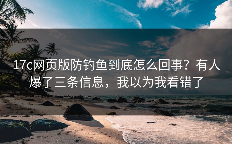 17c网页版防钓鱼到底怎么回事？有人爆了三条信息，我以为我看错了