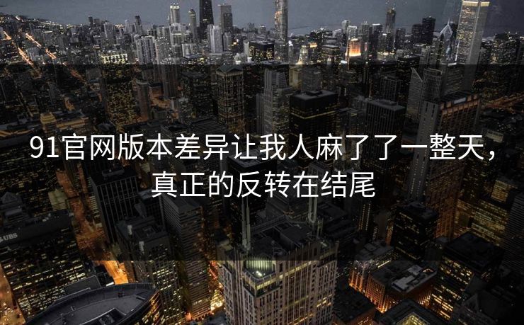 91官网版本差异让我人麻了了一整天，真正的反转在结尾