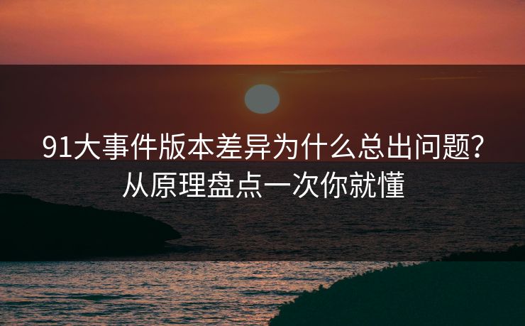 91大事件版本差异为什么总出问题?从原理盘点一次你就懂 91大事件版本差异为什么总出问题?从原理盘点一次你就懂