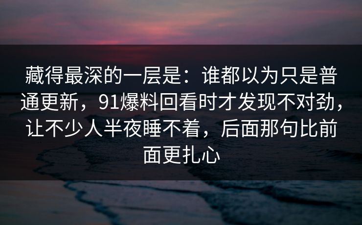 藏得最深的一层是:谁都以为只是普通更新,91爆料回看时才发现不对劲,让不少人半夜睡不着,后面那句比前面更扎心 藏得最深的一层是:谁都以为只是普通更新,91爆料回看时才发现不对劲,让不少人半夜睡不着,后面那句比前面更扎心