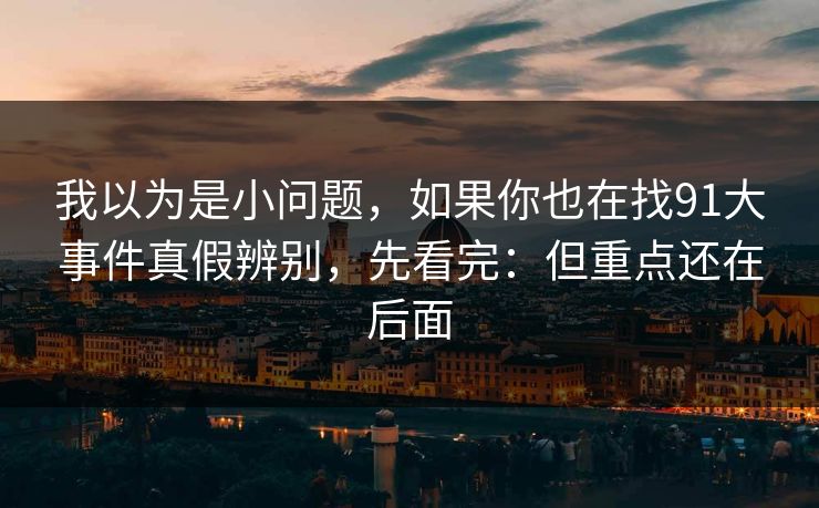 我以为是小问题,如果你也在找91大事件真假辨别,先看完:但重点还在后面 我以为是小问题,如果你也在找91大事件真假辨别,先看完:但重点还在后面