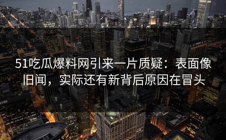 51吃瓜爆料网引来一片质疑:表面像旧闻,实际还有新背后原因在冒头 51吃瓜爆料网引来一片质疑:表面像旧闻,实际还有新背后原因在冒头
