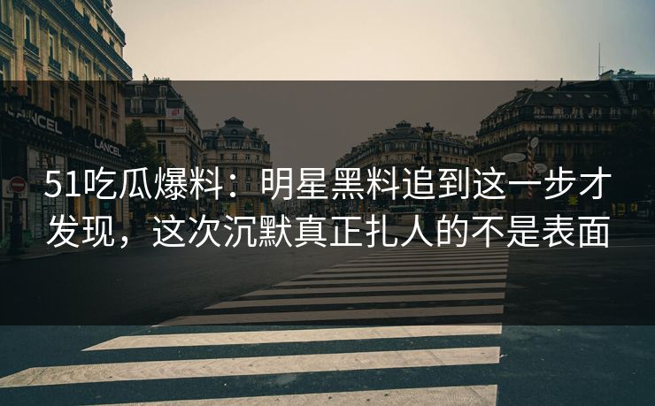 51吃瓜爆料：明星黑料追到这一步才发现，这次沉默真正扎人的不是表面