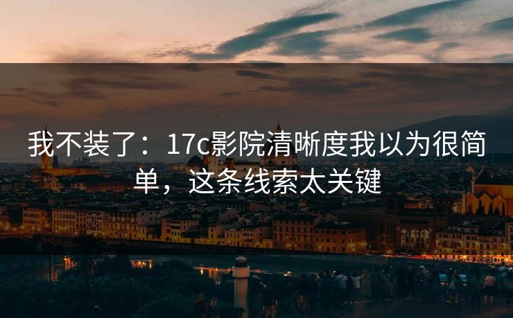 我不装了:17c影院清晰度我以为很简单,这条线索太关键 我不装了:17c影院清晰度我以为很简单,这条线索太关键