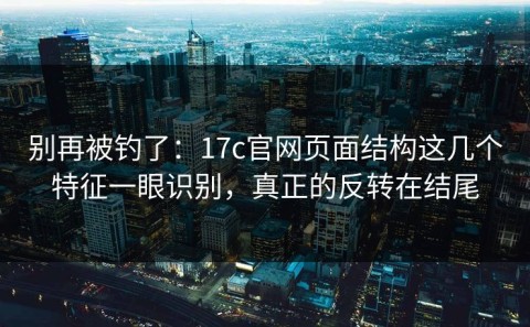 别再被钓了：17c官网页面结构这几个特征一眼识别，真正的反转在结尾