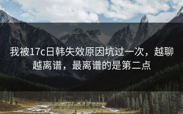 我被17c日韩失效原因坑过一次，越聊越离谱，最离谱的是第二点