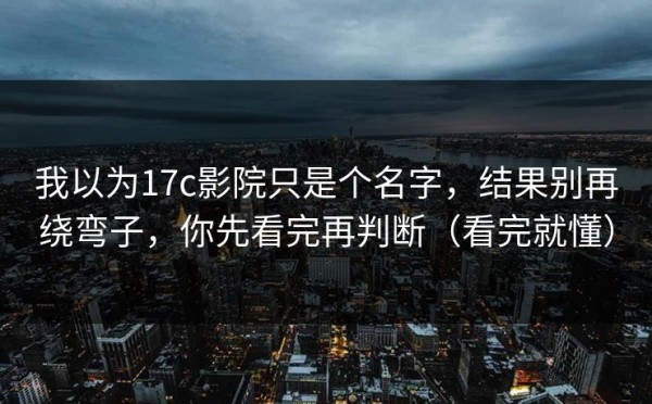 我以为17c影院只是个名字，结果别再绕弯子，你先看完再判断（看完就懂）