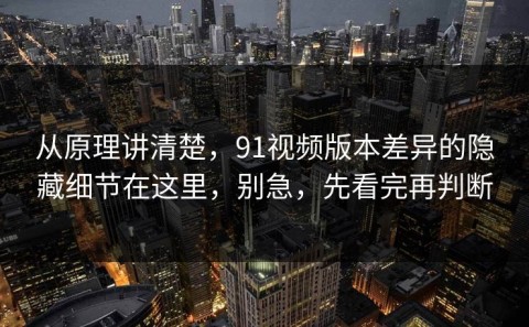 从原理讲清楚，91视频版本差异的隐藏细节在这里，别急，先看完再判断