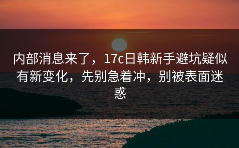 内部消息来了，17c日韩新手避坑疑似有新变化，先别急着冲，别被表面迷惑
