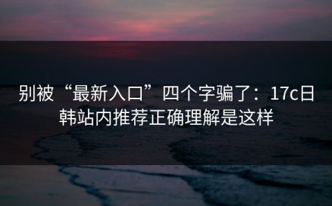 别被“最新入口”四个字骗了：17c日韩站内推荐正确理解是这样