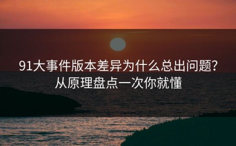 91大事件版本差异为什么总出问题？从原理盘点一次你就懂