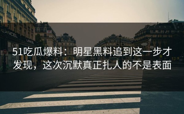 51吃瓜爆料：明星黑料追到这一步才发现，这次沉默真正扎人的不是表面