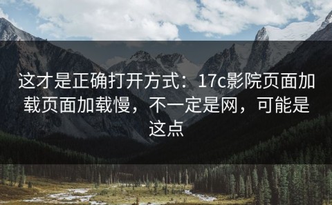 这才是正确打开方式：17c影院页面加载页面加载慢，不一定是网，可能是这点