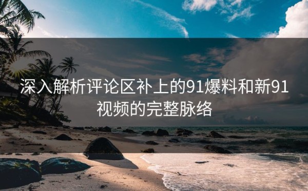 深入解析评论区补上的91爆料和新91视频的完整脉络
