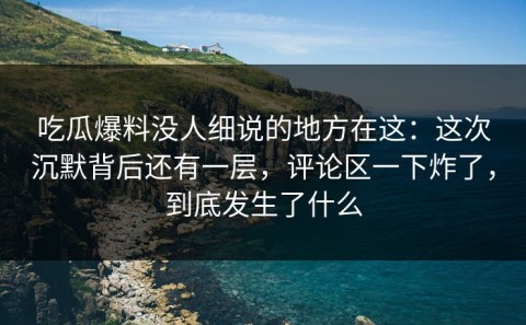 吃瓜爆料没人细说的地方在这：这次沉默背后还有一层，评论区一下炸了，到底发生了什么