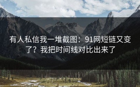 有人私信我一堆截图：91网短链又变了？我把时间线对比出来了