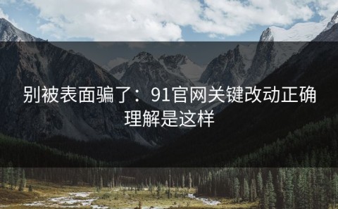 别被表面骗了：91官网关键改动正确理解是这样