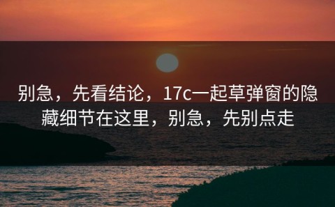 别急，先看结论，17c一起草弹窗的隐藏细节在这里，别急，先别点走