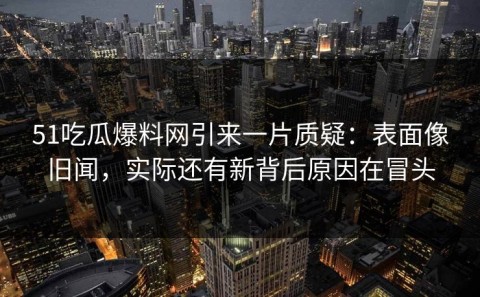 51吃瓜爆料网引来一片质疑：表面像旧闻，实际还有新背后原因在冒头
