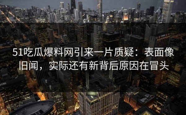 51吃瓜爆料网引来一片质疑：表面像旧闻，实际还有新背后原因在冒头